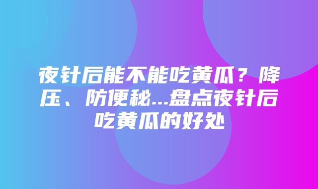 夜针后能不能吃黄瓜？降压、防便秘...盘点夜针后吃黄瓜的好处