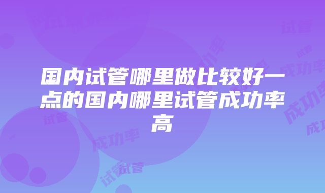 国内试管哪里做比较好一点的国内哪里试管成功率高