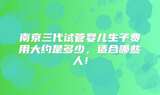 南京三代试管婴儿生子费用大约是多少，适合哪些人！