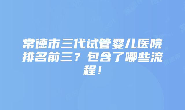 常德市三代试管婴儿医院排名前三？包含了哪些流程！