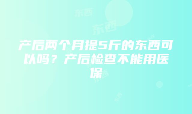 产后两个月提5斤的东西可以吗？产后检查不能用医保