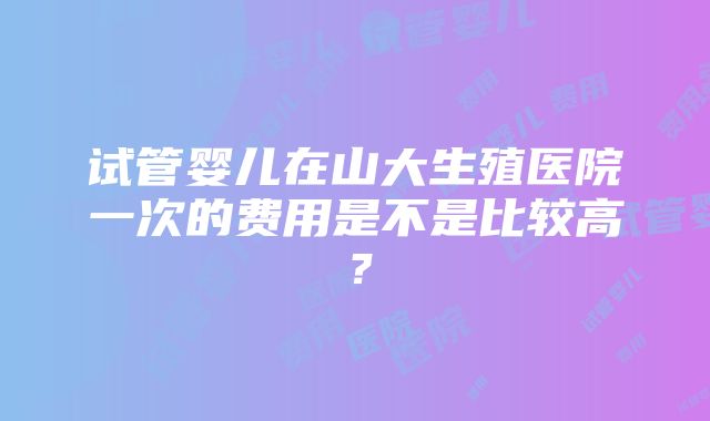 试管婴儿在山大生殖医院一次的费用是不是比较高？