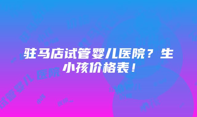 驻马店试管婴儿医院？生小孩价格表！