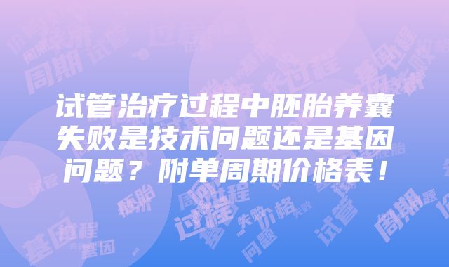 试管治疗过程中胚胎养囊失败是技术问题还是基因问题？附单周期价格表！