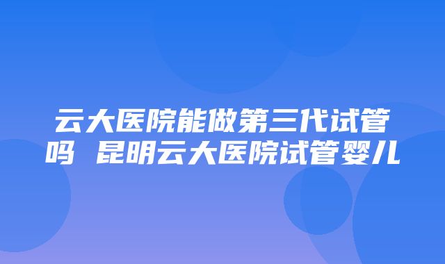 云大医院能做第三代试管吗 昆明云大医院试管婴儿