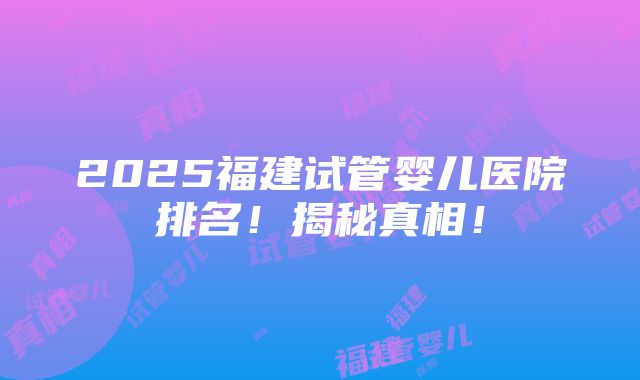 2025福建试管婴儿医院排名！揭秘真相！