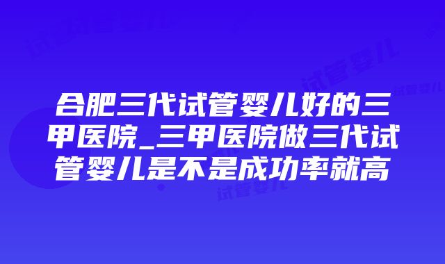 合肥三代试管婴儿好的三甲医院_三甲医院做三代试管婴儿是不是成功率就高