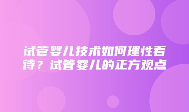 试管婴儿技术如何理性看待？试管婴儿的正方观点