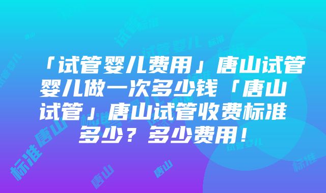 「试管婴儿费用」唐山试管婴儿做一次多少钱「唐山试管」唐山试管收费标准多少？多少费用！