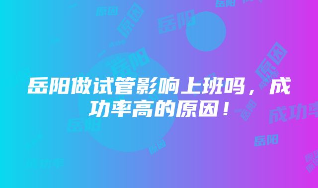 岳阳做试管影响上班吗，成功率高的原因！