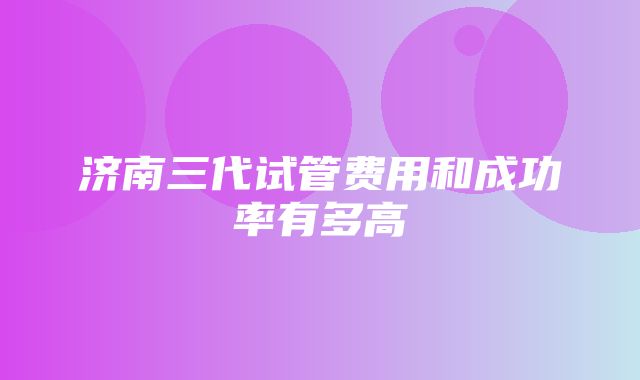 济南三代试管费用和成功率有多高