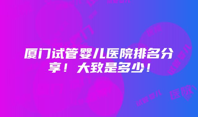 厦门试管婴儿医院排名分享！大致是多少！