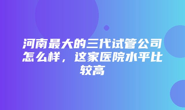 河南最大的三代试管公司怎么样，这家医院水平比较高