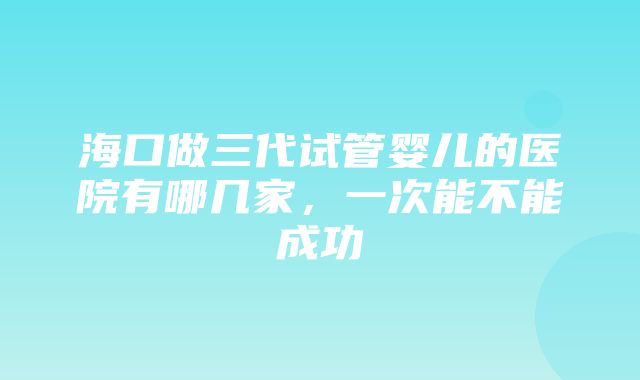 海口做三代试管婴儿的医院有哪几家，一次能不能成功