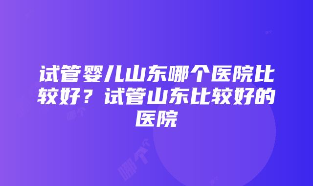 试管婴儿山东哪个医院比较好？试管山东比较好的医院