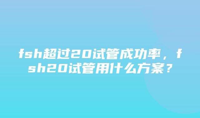 fsh超过20试管成功率，fsh20试管用什么方案？