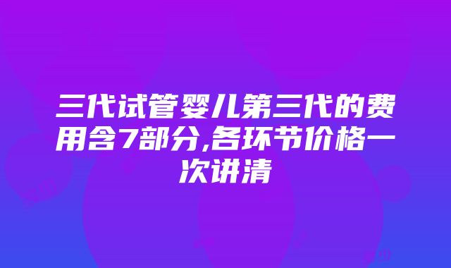 三代试管婴儿第三代的费用含7部分,各环节价格一次讲清