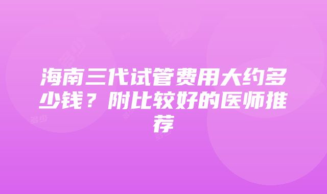 海南三代试管费用大约多少钱？附比较好的医师推荐