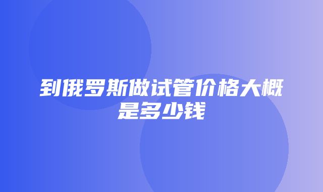 到俄罗斯做试管价格大概是多少钱