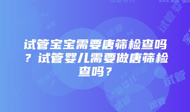 试管宝宝需要唐筛检查吗？试管婴儿需要做唐筛检查吗？