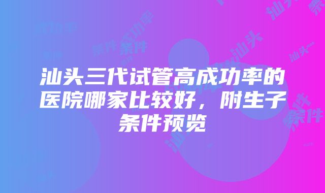 汕头三代试管高成功率的医院哪家比较好，附生子条件预览