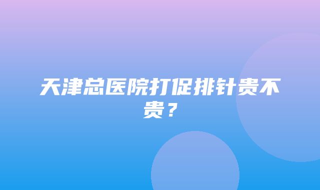 天津总医院打促排针贵不贵？