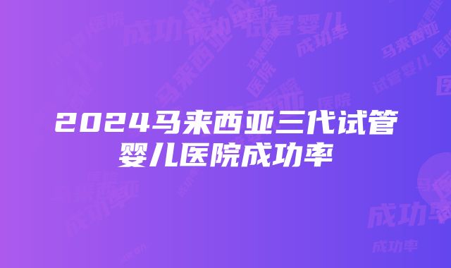 2024马来西亚三代试管婴儿医院成功率