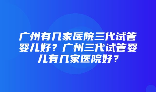 广州有几家医院三代试管婴儿好？广州三代试管婴儿有几家医院好？