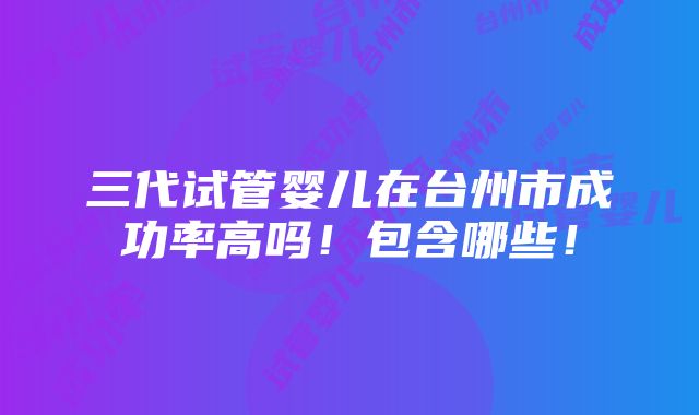 三代试管婴儿在台州市成功率高吗！包含哪些！