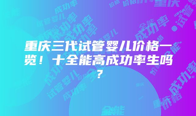 重庆三代试管婴儿价格一览！十全能高成功率生吗？