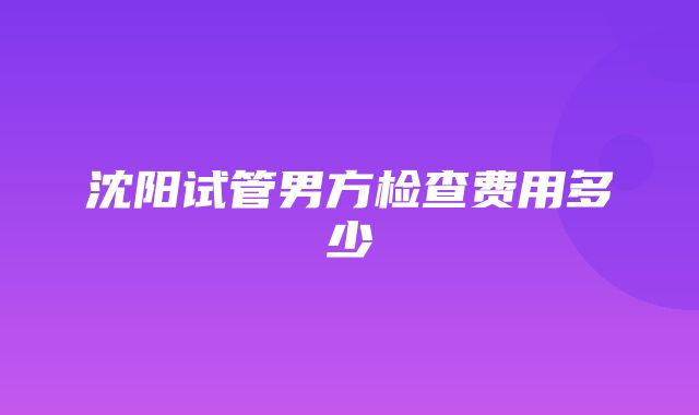 沈阳试管男方检查费用多少