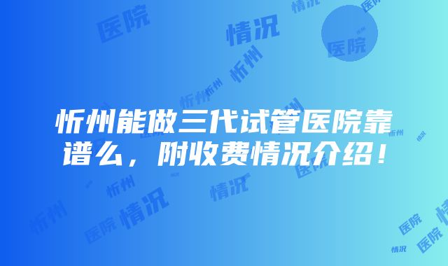 忻州能做三代试管医院靠谱么，附收费情况介绍！