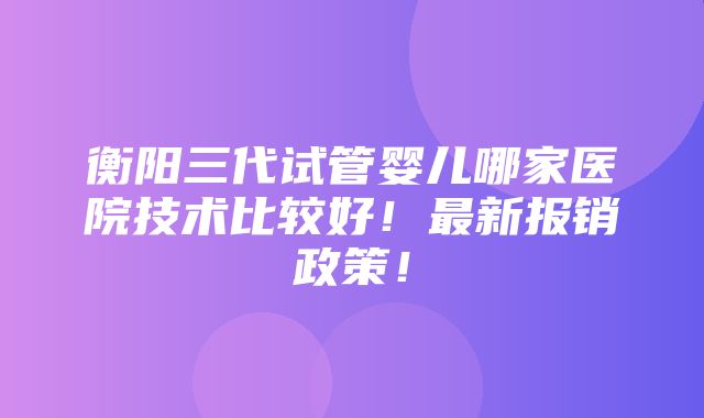 衡阳三代试管婴儿哪家医院技术比较好！最新报销政策！