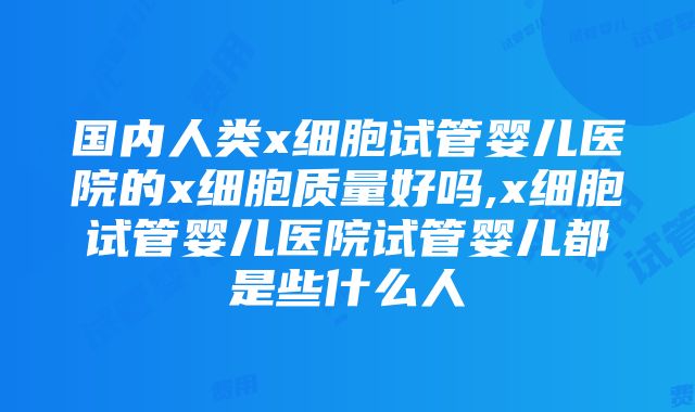 国内人类x细胞试管婴儿医院的x细胞质量好吗,x细胞试管婴儿医院试管婴儿都是些什么人