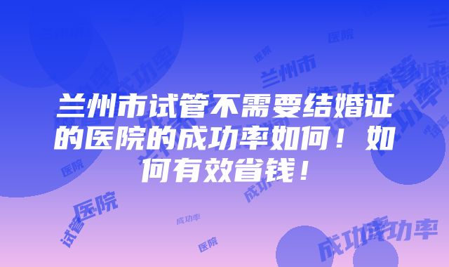 兰州市试管不需要结婚证的医院的成功率如何！如何有效省钱！