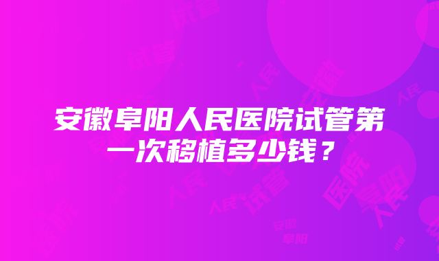 安徽阜阳人民医院试管第一次移植多少钱？