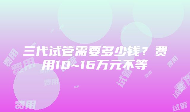 三代试管需要多少钱？费用10~16万元不等