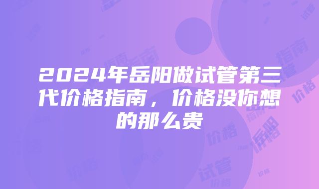 2024年岳阳做试管第三代价格指南，价格没你想的那么贵