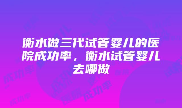 衡水做三代试管婴儿的医院成功率，衡水试管婴儿去哪做