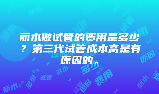 丽水做试管的费用是多少？第三代试管成本高是有原因的。