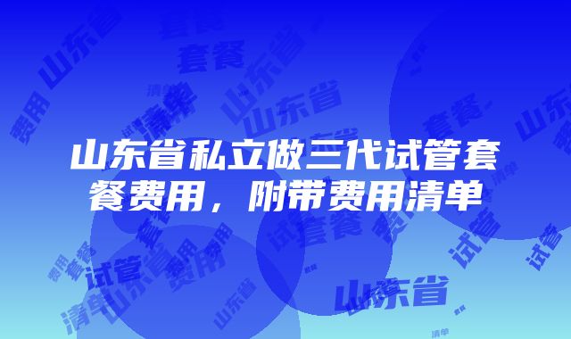 山东省私立做三代试管套餐费用，附带费用清单