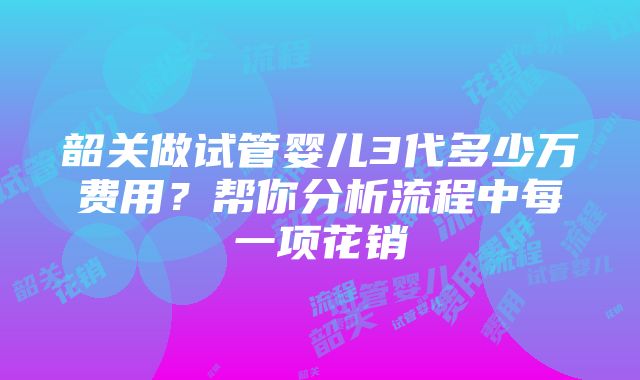 韶关做试管婴儿3代多少万费用？帮你分析流程中每一项花销