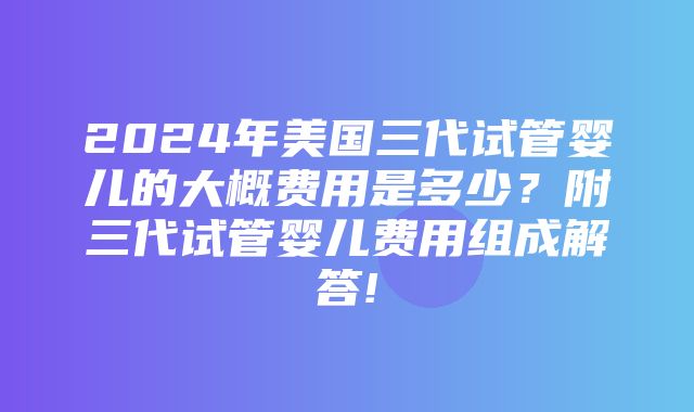 2024年美国三代试管婴儿的大概费用是多少？附三代试管婴儿费用组成解答!