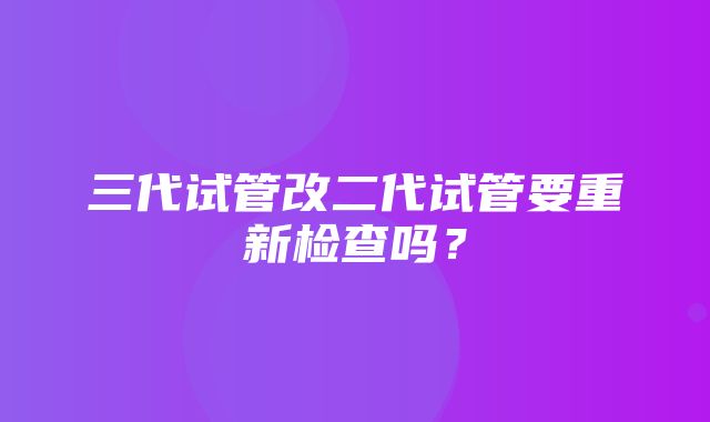 三代试管改二代试管要重新检查吗？