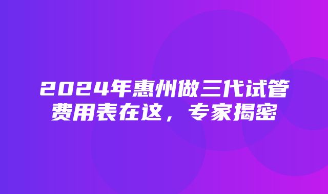 2024年惠州做三代试管费用表在这，专家揭密