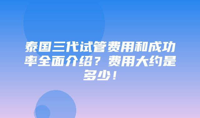 泰国三代试管费用和成功率全面介绍？费用大约是多少！