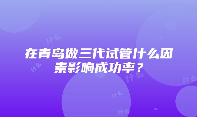 在青岛做三代试管什么因素影响成功率？