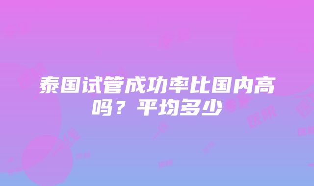 泰国试管成功率比国内高吗？平均多少