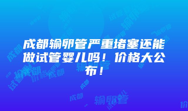 成都输卵管严重堵塞还能做试管婴儿吗！价格大公布！