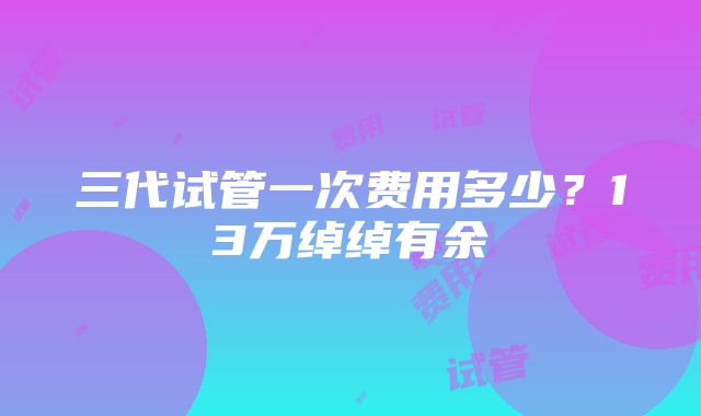 三代试管一次费用多少？13万绰绰有余